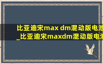 比亚迪宋max dm混动版电池_比亚迪宋maxdm混动版电池续航